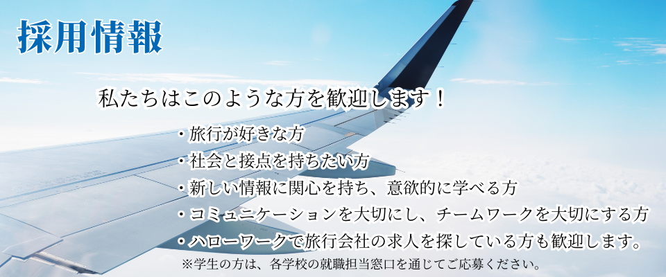  採用情報・旅行が好きな方 ・社会と接点を持ちたい方 ・新しい情報に関心を持ち、意欲的に学べる方 ・コミュニケーションを大切にし、チームワークを大切にする方 ・ハローワークで旅行会社の求人を探している方も歓迎します。