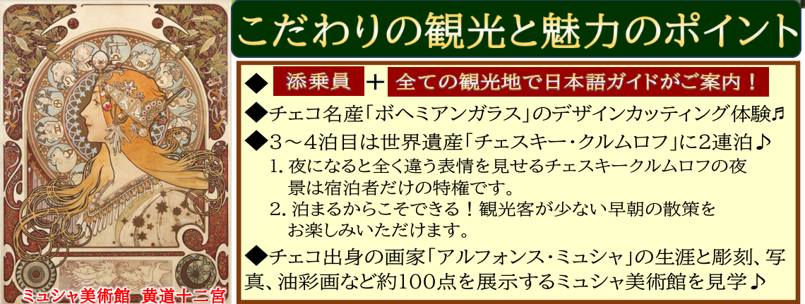 こだわりの観光と魅力のポイント  ・ 添乗員 と 全ての観光地で日本語ガイドがご案内  ・チェコ名産「ボヘミアンガラス」のデザインカッティング体験  ・３～４泊目は世界遺産「チェスキー・クルムロフ」に２連泊♪ 　夜になると全く違う表情を見せるチェスキークルムロフの夜景は宿泊者だけの特権です。 　泊まるからこそできる！観光客が少ない早朝の散策をお楽しみいただけます。  ・チェコ出身の画家「アルフォンス・ミュシャ」の生涯と彫刻、写真、油彩画など約１００点を展示するミュシャ美術館を見学♪