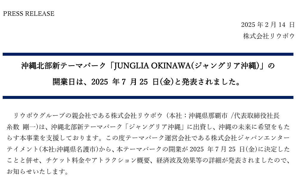 沖縄北部新テーマパーク「JUNGLIA OKINAWA(ジャングリア沖縄)」の 開業日は、2025 年7 月25 日(金)と発表されました。リウボウグループの親会社である株式会社リウボウ (本社：沖縄県那覇市 /代表取締役社長  糸数 剛一)は、沖縄北部新テーマパーク「ジャングリア沖縄」に出資し、沖縄の未来に希望をもたらす本事業を支援しております。この度テーマパーク運営会社である株式会社ジャパンエンターテイメント(本社:沖縄県名護市)から、本テーマパークの開業が2025 年7月25 日(金)に決定したことと併せ、チケット料金やアトラクション概要、経済波及効果等の詳細が発表されましたので、お知らせいたします。