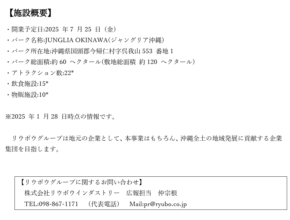 【施設概要】 ・開業予定日:2025 年7 月25 日 (金) ・パーク名称:JUNGLIA OKINAWA(ジャングリア沖縄) ・パーク所在地:沖縄県国頭郡今帰仁村字呉我山553 番地1 ・パーク総面積:約60 ヘクタール(敷地総面積 約120 ヘクタール) ・アトラクション数:22* ・飲食施設:15* ・物販施設:10* ・公式サイト:https://junglia.jp/ ※2025 年1 月28 日時点の情報です。  リウボウグループは地元の企業として、本事業はもちろん、沖縄全土の地域発展に貢献する企業集団を目指します。