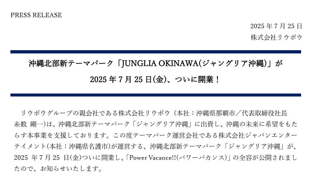 PRESS RELEASE 2025年7月25日 株式会社リウボウ 沖縄北部新テーマパーク「JUNGLIA OKINAWA(ジャングリア沖縄)」が 2025年7月25日(金)、ついに開業！  リウボウグループの親会社である株式会社リウボウ (本社：沖縄県那覇市／代表取締役社長  糸数 剛一)は、沖縄北部新テーマパーク「ジャングリア沖縄」に出資し、沖縄の未来に希望をもたらす本事業を支援しております。この度テーマパーク運営会社である株式会社ジャパンエンターテイメント(本社：沖縄県名護市)が運営する、沖縄北部新テーマパーク「ジャングリア沖縄」が、2025 年7月25 日(金)ついに開業し、「Power Vacance!!(パワーバカンス)」の全容が公開されましたので、お知らせいたします。