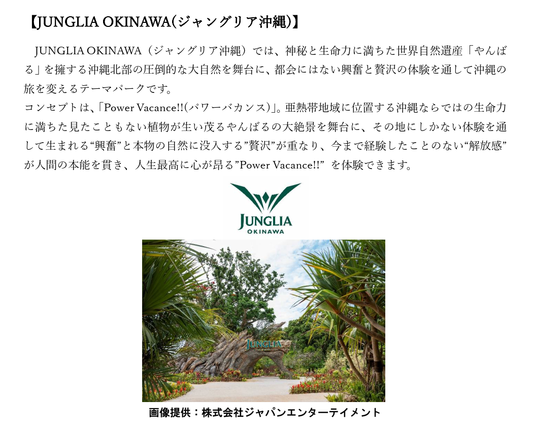 【JUNGLIA OKINAWA(ジャングリア沖縄)】 JUNGLIA OKINAWA（ジャングリア沖縄）では、神秘と生命力に満ちた世界自然遺産「やんばる」を擁する沖縄北部の圧倒的な大自然を舞台に、都会にはない興奮と贅沢の体験を通して沖縄の旅を変えるテーマパークです。 コンセプトは、「Power Vacance!!(パワーバカンス)」。亜熱帯地域に位置する沖縄ならではの生命力に満ちた見たこともない植物が生い茂るやんばるの大絶景を舞台に、その地にしかない体験を通して生まれる“興奮”と本物の自然に没入する”贅沢”が重なり、今まで経験したことのない“解放感”が人間の本能を貫き、人生最高に心が昂る”Power Vacance!!” を体験できます。