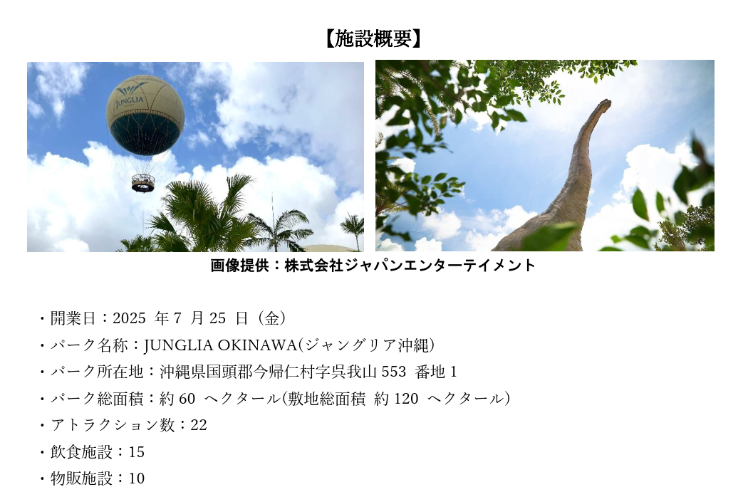 ・開業日：2025 年7 月25 日 (金) ・パーク名称：JUNGLIA OKINAWA(ジャングリア沖縄) ・パーク所在地：沖縄県国頭郡今帰仁村字呉我山553 番地1 ・パーク総面積：約60 ヘクタール(敷地総面積 約120 ヘクタール) ・アトラクション数：22 ・飲食施設：15 ・物販施設：10 ・公式サイト:https://junglia.jp/  リウボウグループは、今後もJUNGLIA OKINAWA（ジャングリア沖縄）への支援と、地域貢献に取り組んでまいります。