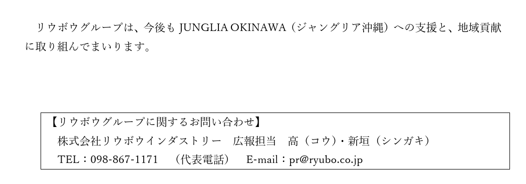 【リウボウグループに関するお問い合わせ】 　株式会社リウボウインダストリー　広報担当　高（コウ）・新垣（シンガキ） 　TEL：098-867-1171　（代表電話）　E-mail：pr@ryubo.co.jp